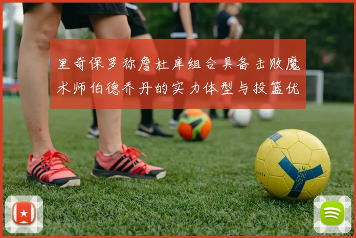 里奇保罗称詹杜库组合具备击败魔术师伯德乔丹的实力体型与投篮优势显著