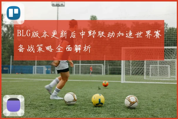 BLG版本更新后中野联动加速世界赛备战策略全面解析