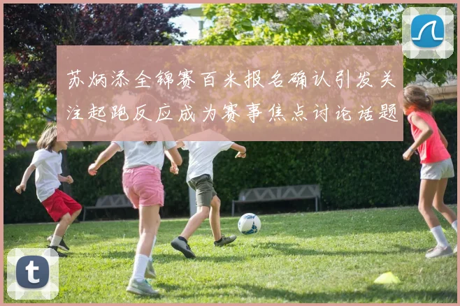 苏炳添全锦赛百米报名确认引发关注起跑反应成为赛事焦点讨论话题